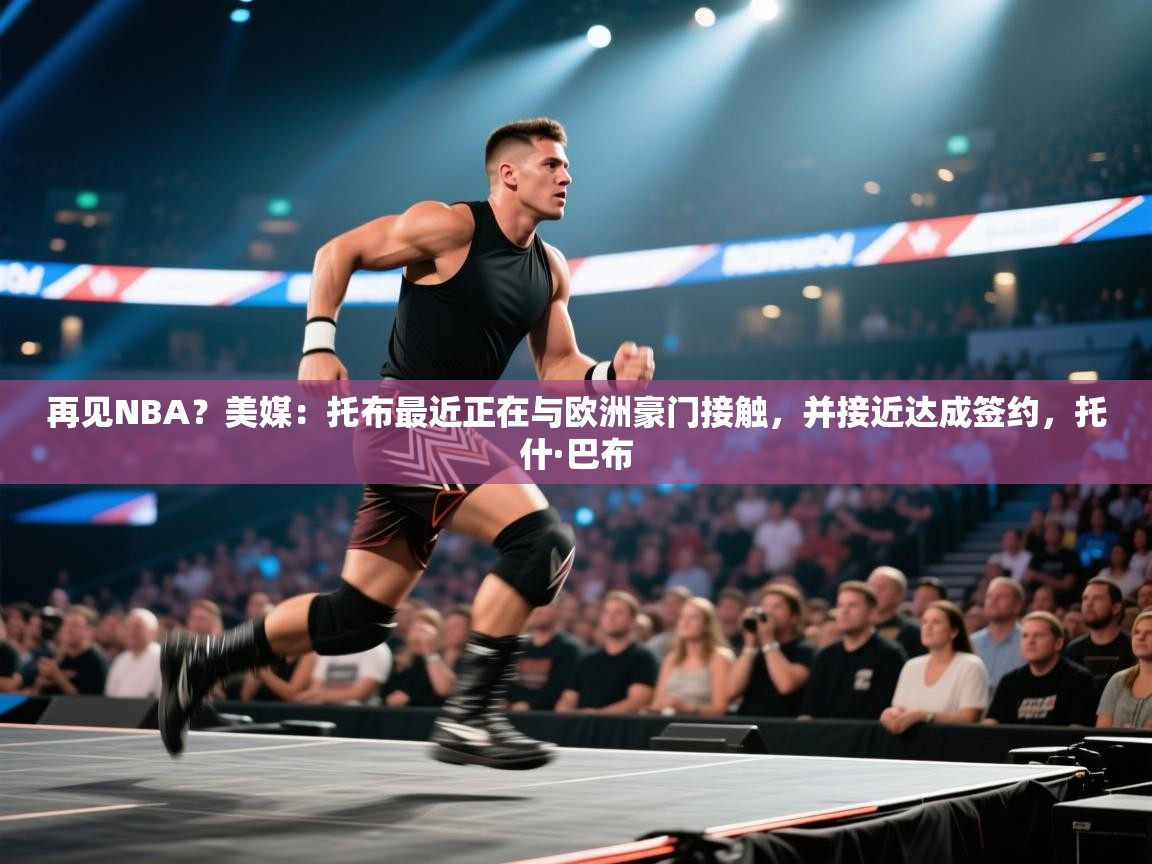 再见NBA?美媒:托布最近正在与欧洲豪门接触,并接近达成签约,托什·巴布 第1张