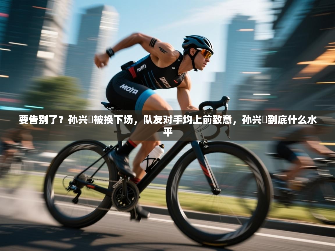 要告别了?孙兴慜被换下场,队友对手均上前致意,孙兴慜到底什么水平 第2张